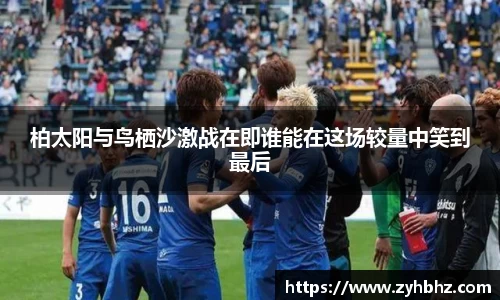 柏太阳与鸟栖沙激战在即谁能在这场较量中笑到最后